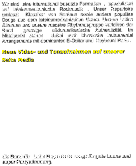 Wir sind  eine international besetzte Formation  ,  spezialisiert auf lateinamerikanische Rockmusik . Unser Repertoire umfasst  Klassiker von Santana sowie andere populäre  Songs aus dem lateinamerikanischen Genre. Unsere Latino Stimmen und unsere massive Rhythmusgruppe verleihen der Band  groovige  südamerikanische Authentizität. Im Mittelpunkt stehen  dabei auch klassische instrumental Arrangements mit dominanten E-Guitar und  Keyboard Parts .   Neue Video- und Tonaufnahmen auf unserer Seite Media			                  die Band für   Latin Begeisterte  sorgt für gute Laune und super Partystimmung.