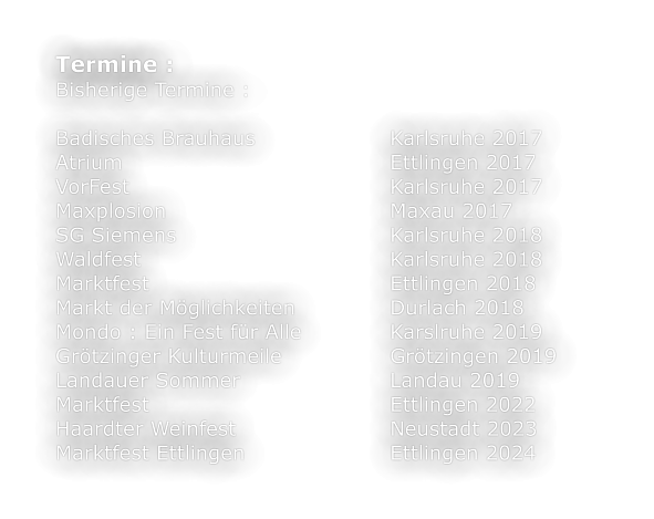 Termine :			 Bisherige Termine :  Badisches Brauhaus 				Karlsruhe 2017 Atrium 							Ettlingen 2017 VorFest 							Karlsruhe 2017 Maxplosion 						Maxau 2017 SG Siemens						Karlsruhe 2018 Waldfest						Karlsruhe 2018 Marktfest						Ettlingen 2018 Markt der Möglichkeiten			Durlach 2018 Mondo : Ein Fest für Alle			Karslruhe 2019 Grötzinger Kulturmeile			Grötzingen 2019 Landauer Sommer				Landau 2019 Marktfest						Ettlingen 2022 Haardter Weinfest				Neustadt 2023 Marktfest Ettlingen				Ettlingen 2024